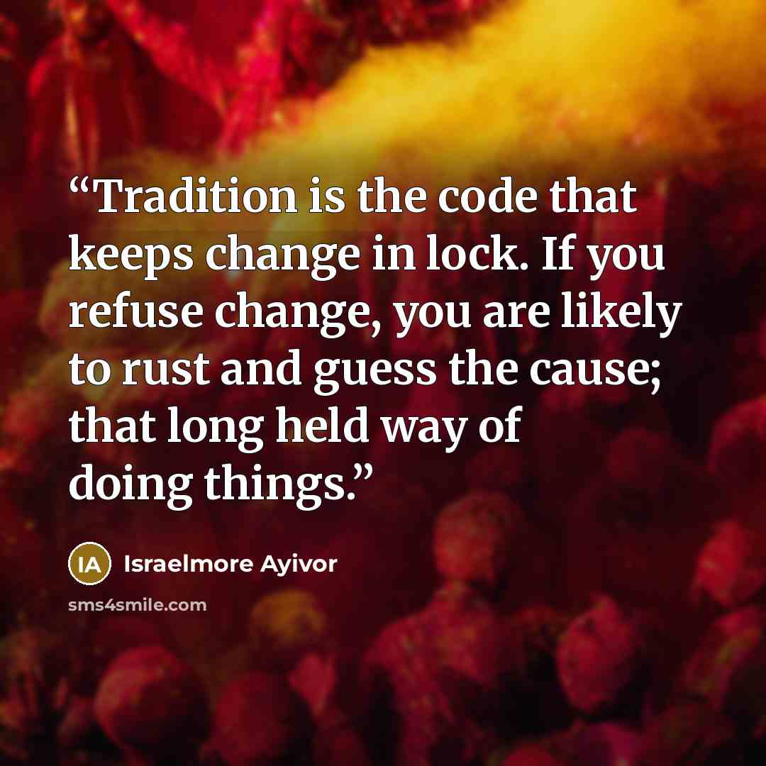 “Tradition is the code that keeps change in lock. If you refuse change, you are likely to rust and guess the cause; that long held way of doing things.” quote by Israelmore Ayivor