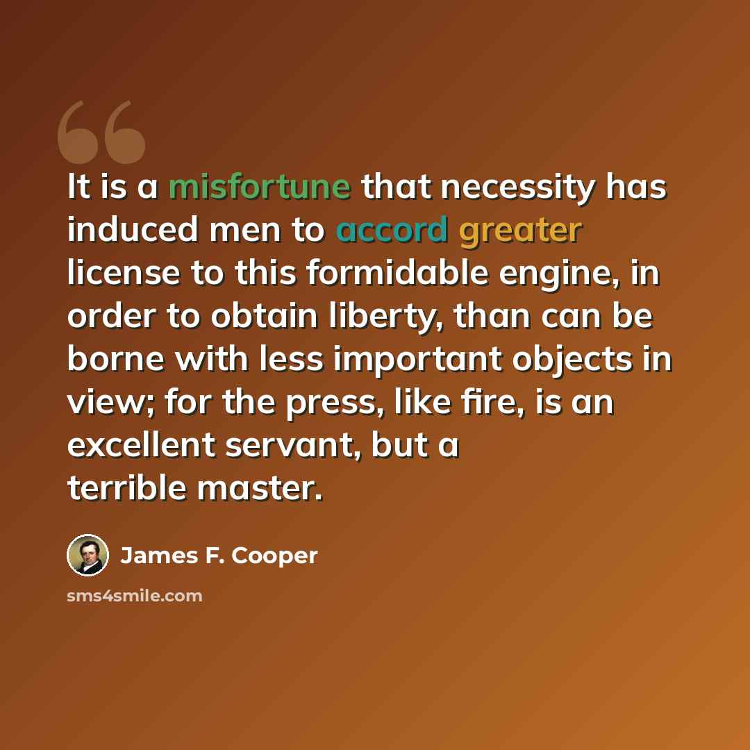 “It is a misfortune that necessity has induced men to accord greater license to this formidable engine, in order to obtain liberty, than can be borne with less important objects in view; for the press, like fire, is an excellent servant, but a terrible master.” quote by James F. Cooper
