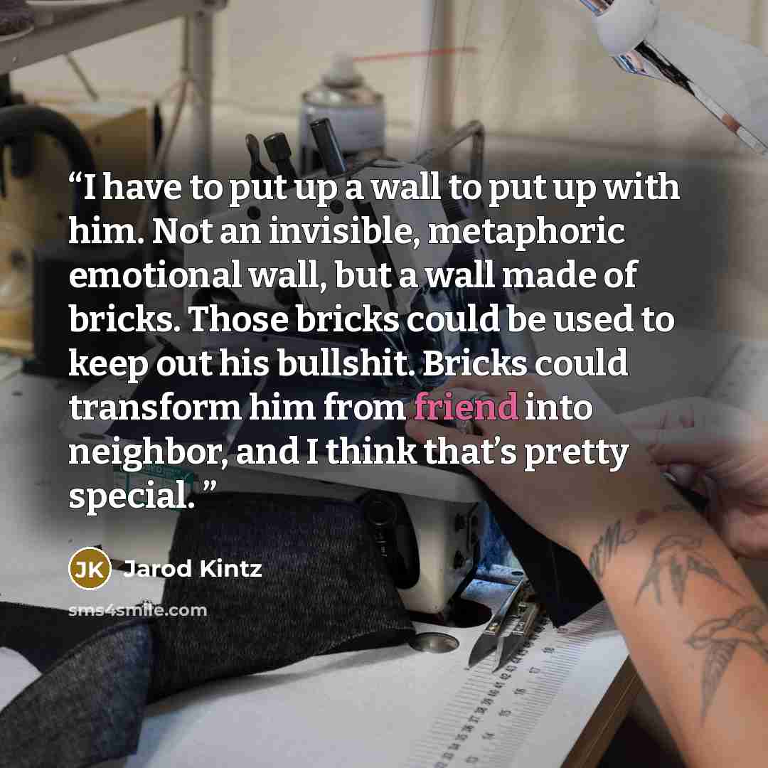 “I have to put up a wall to put up with him. Not an invisible, metaphoric emotional wall, but a wall made of bricks. Those bricks could be used to keep out his bullshit. Bricks could transform him from friend into neighbor, and I think that’s pretty special.” quote by Jarod Kintz