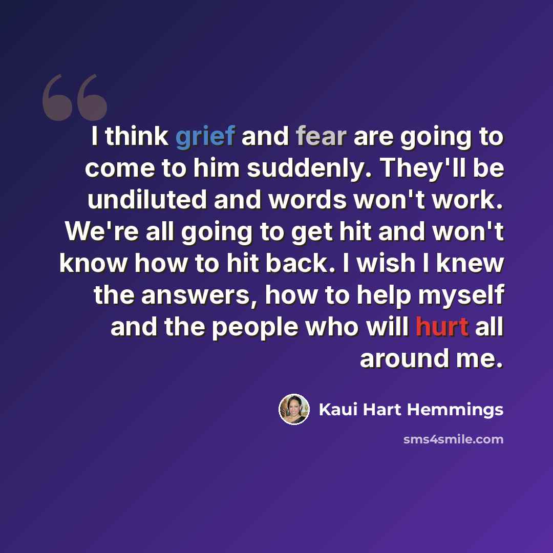 “I think grief and fear are going to come to him suddenly. They'll be undiluted and words won't work. We're all going to get hit and won't know how to hit back. I wish I knew the answers, how to help myself and the people who will hurt all around me.” quote by Kaui Hart Hemmings