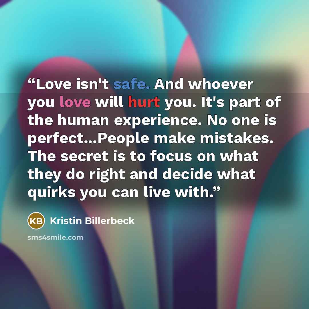 “Love isn't safe. And whoever you love will hurt you. It's part of the human experience. No one is perfect...People make mistakes. The secret is to focus on what they do right and decide what quirks you can live with.” quote by Kristin Billerbeck