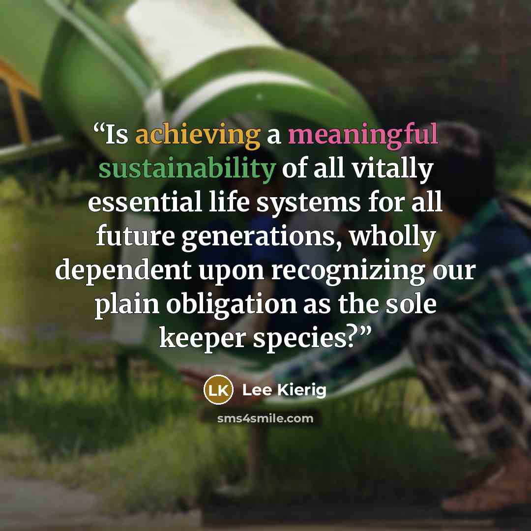 “Is achieving a meaningful sustainability of all vitally essential life systems for all future generations, wholly dependent upon recognizing our plain obligation as the sole keeper species?” quote by Lee Kierig