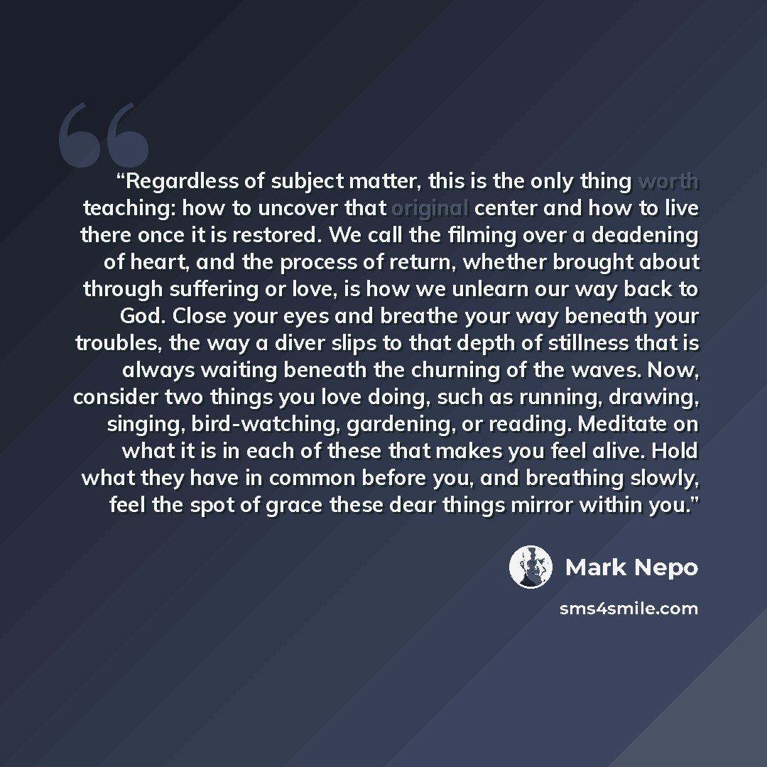 “Regardless of subject matter, this is the only thing worth teaching: how to uncover that original center and how to live there once it is restored. We call the filming over a deadening of heart, and the process of return, whether brought about through suffering or love, is how we unlearn our way…” quote by Mark Nepo