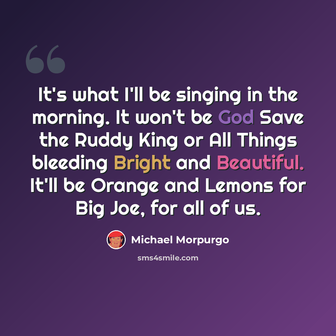 “It's what I'll be singing in the morning. It won't be God Save the Ruddy King or All Things bleeding Bright and Beautiful. It'll be Orange and Lemons for Big Joe, for all of us.” quote by Michael Morpurgo
