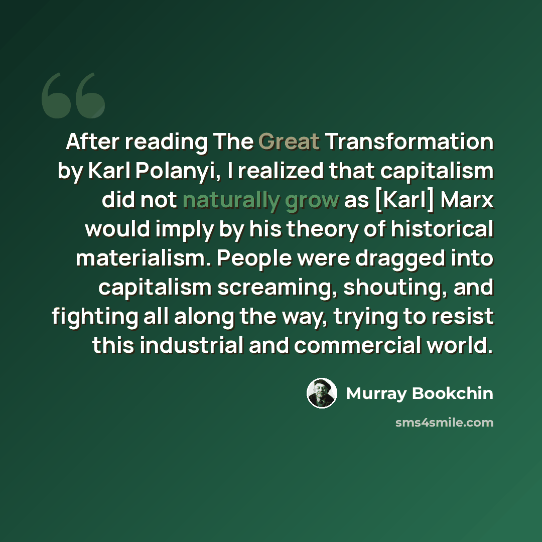 “After reading The Great Transformation by Karl Polanyi, I realized that capitalism did not naturally grow as [Karl] Marx would imply by his theory of historical materialism. People were dragged into capitalism screaming, shouting, and fighting all along the way, trying to resist this industrial…” quote by Murray Bookchin
