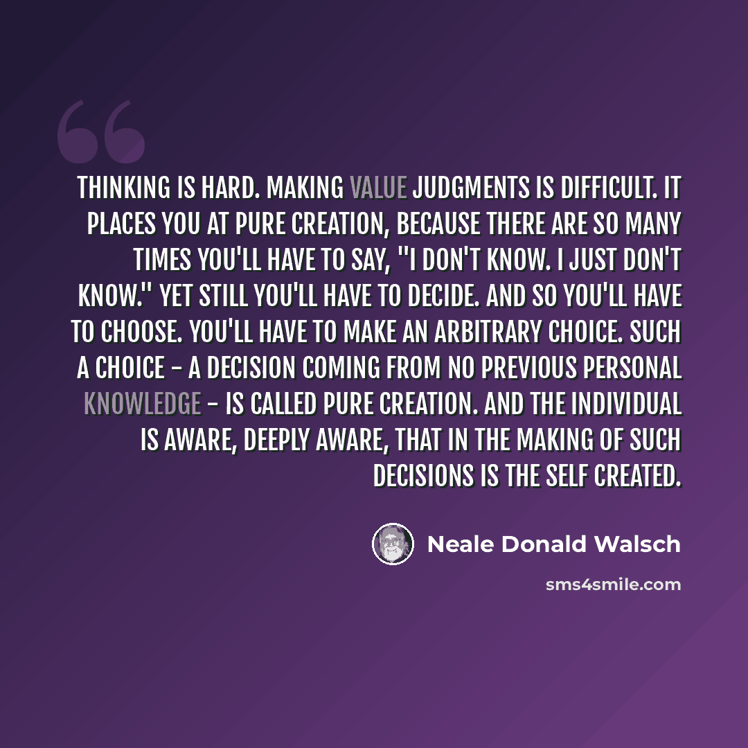 “Thinking is hard. Making value judgments is difficult. It places you at pure creation, because there are so many times you'll have to say, "I don't know. I just don't know." Yet still you'll have to decide. And so you'll have to choose. You'll have to make an arbitrary choice. Such a choice - a…” quote by Neale Donald Walsch