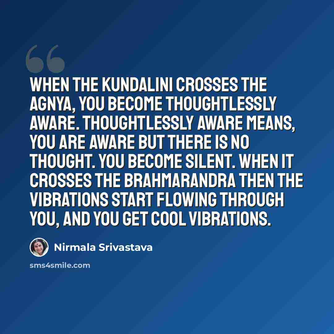 “When the Kundalini crosses the Agnya, you become thoughtlessly aware. Thoughtlessly aware means, you are aware but there is no thought. You become silent. When it crosses the brahmarandra then the vibrations start flowing through you, and you get cool vibrations.” quote by Nirmala Srivastava