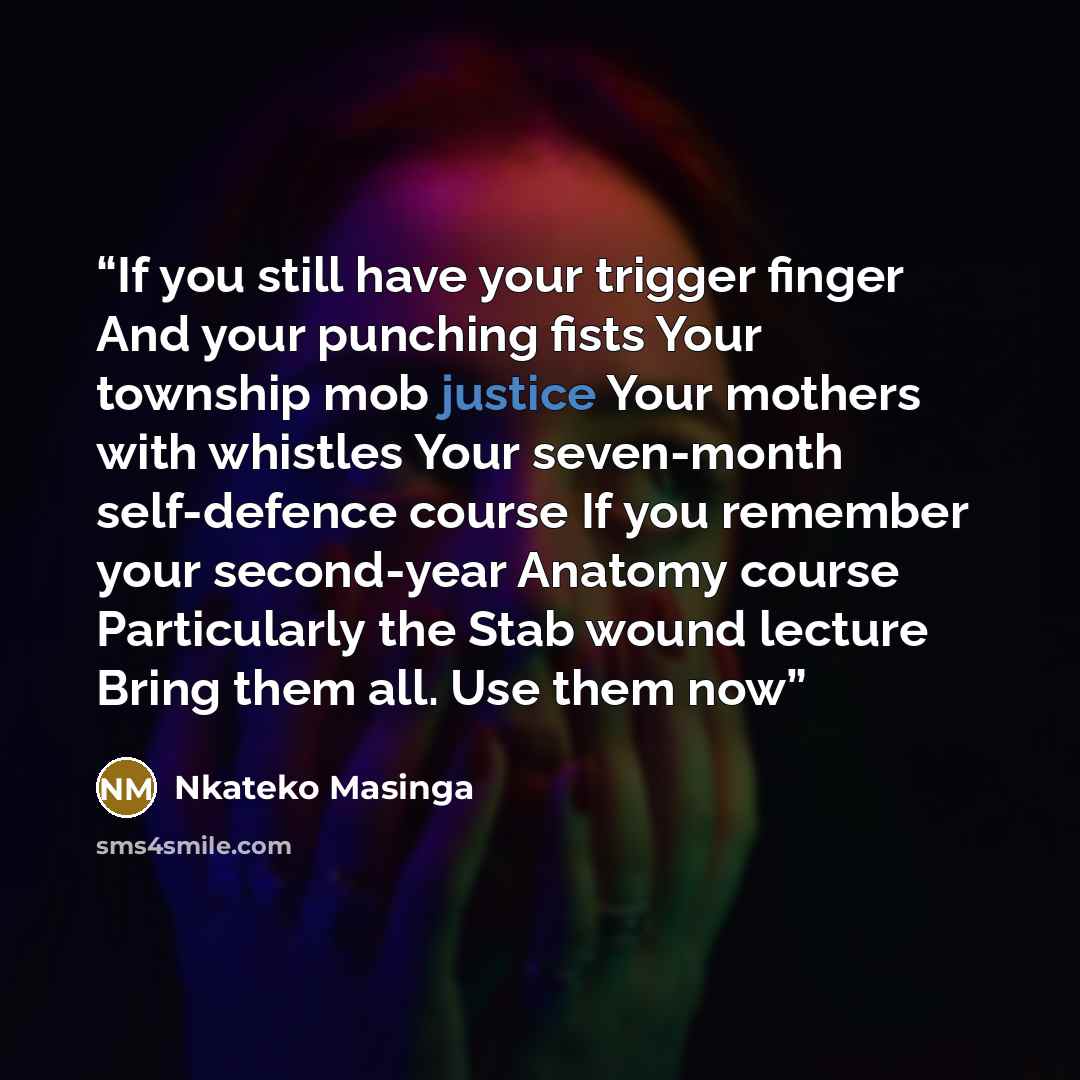 “If you still have your trigger finger And your punching fists Your township mob justice Your mothers with whistles Your seven-month self-defence course If you remember your second-year Anatomy course Particularly the Stab wound lecture Bring them all. Use them now” quote by Nkateko Masinga
