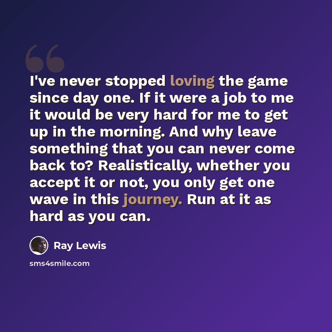 “I've never stopped loving the game since day one. If it were a job to me it would be very hard for me to get up in the morning. And why leave something that you can never come back to? Realistically, whether you accept it or not, you only get one wave in this journey. Run at it as hard as you can.” quote by Ray Lewis