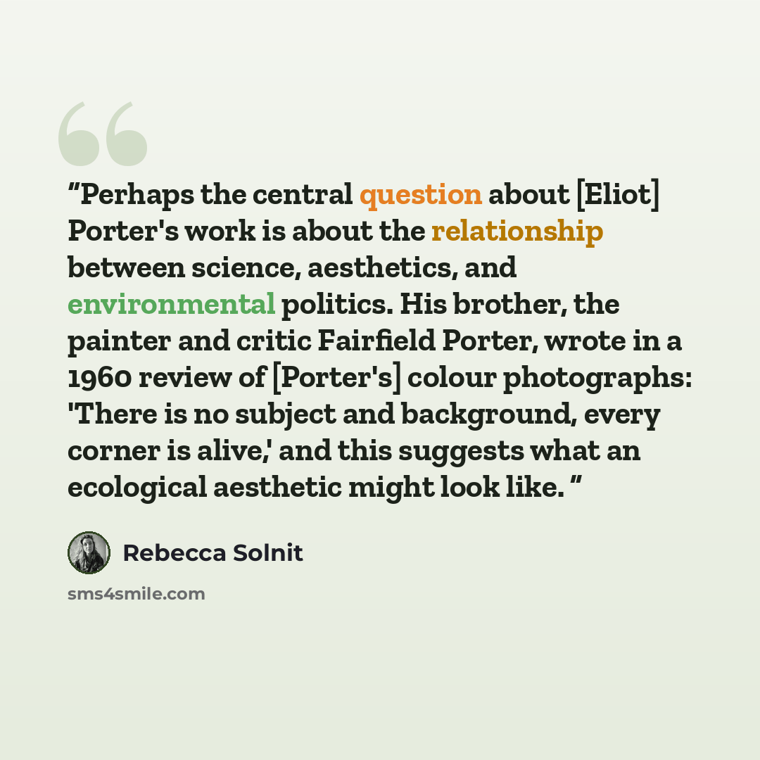 “Perhaps the central question about [Eliot] Porter's work is about the relationship between science, aesthetics, and environmental politics. His brother, the painter and critic Fairfield Porter, wrote in a 1960 review of [Porter's] colour photographs: 'There is no subject and background, every…” quote by Rebecca Solnit