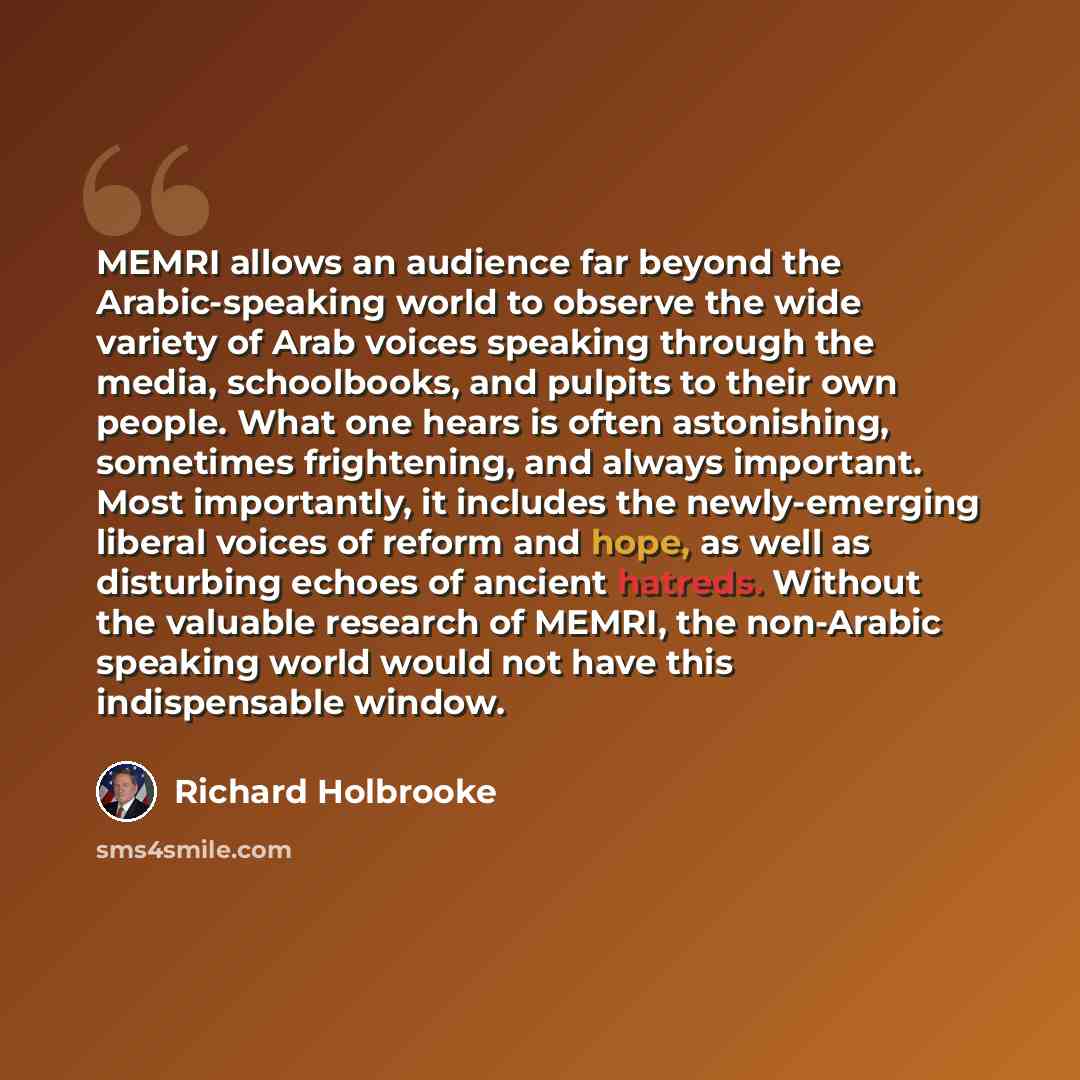 “MEMRI allows an audience far beyond the Arabic-speaking world to observe the wide variety of Arab voices speaking through the media, schoolbooks, and pulpits to their own people. What one hears is often astonishing, sometimes frightening, and always important. Most importantly, it includes the…” quote by Richard Holbrooke