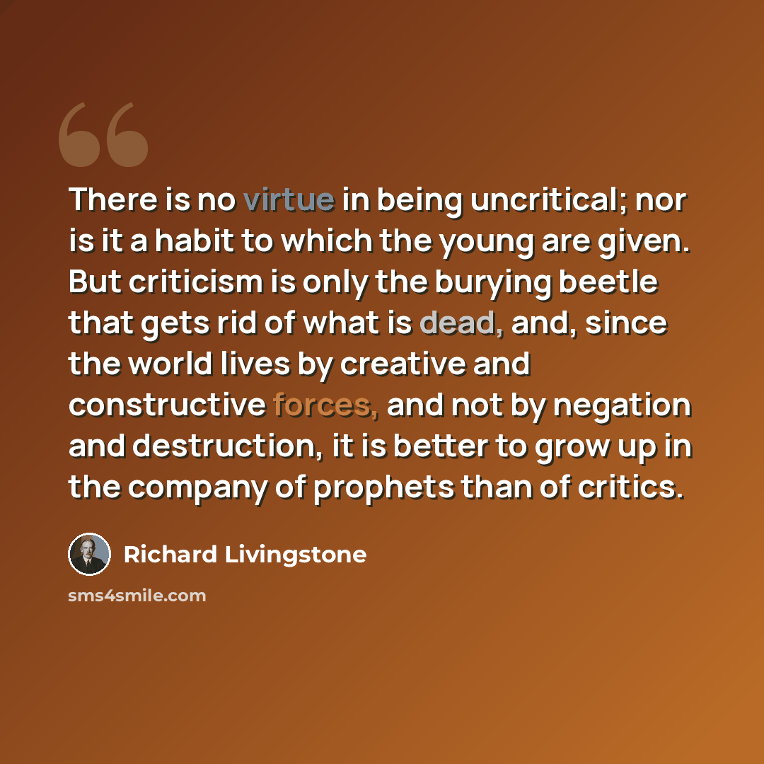 “There is no virtue in being uncritical; nor is it a habit to which the young are given. But criticism is only the burying beetle that gets rid of what is dead, and, since the world lives by creative and constructive forces, and not by negation and destruction, it is better to grow up in the…” quote by Richard Livingstone