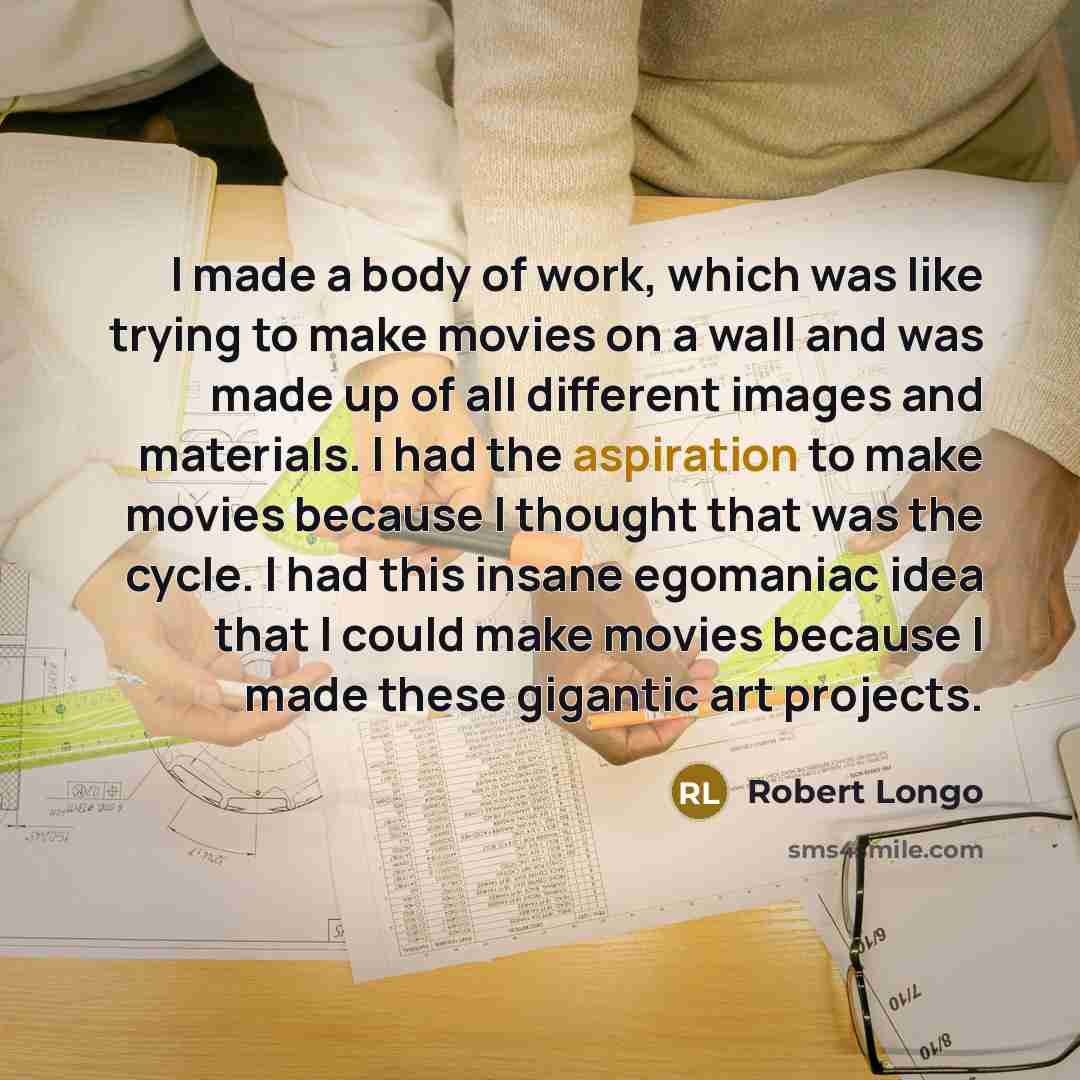 “I made a body of work, which was like trying to make movies on a wall and was made up of all different images and materials. I had the aspiration to make movies because I thought that was the cycle. I had this insane egomaniac idea that I could make movies because I made these gigantic art projects.” quote by Robert Longo