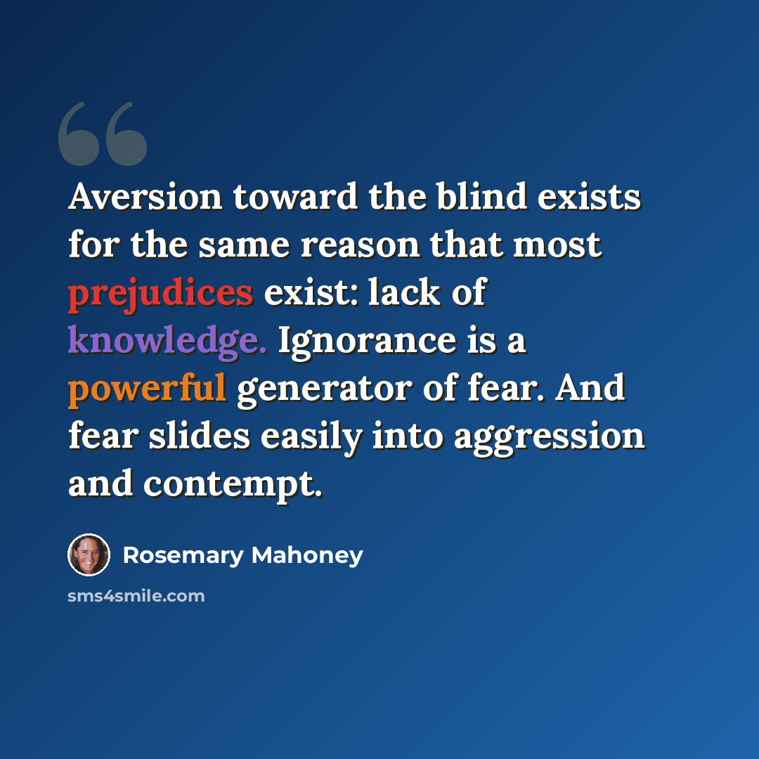 “Aversion toward the blind exists for the same reason that most prejudices exist: lack of knowledge. Ignorance is a powerful generator of fear. And fear slides easily into aggression and contempt.” quote by Rosemary Mahoney