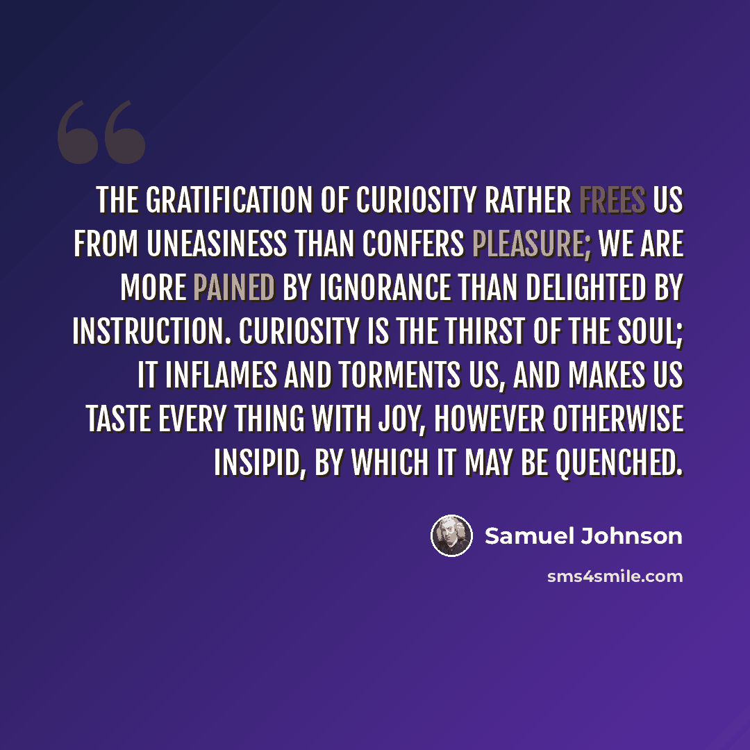 “The gratification of curiosity rather frees us from uneasiness than confers pleasure; we are more pained by ignorance than delighted by instruction. Curiosity is the thirst of the soul; it inflames and torments us, and makes us taste every thing with joy, however otherwise insipid, by which it may…” quote by Samuel Johnson
