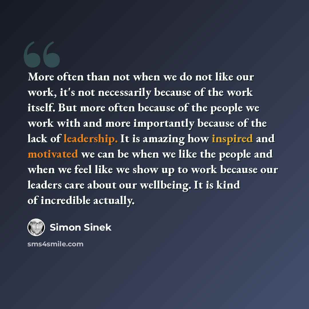 “More often than not when we do not like our work, it's not necessarily because of the work itself. But more often because of the people we work with and more importantly because of the lack of leadership. It is amazing how inspired and motivated we can be when we like the people and when we feel…” quote by Simon Sinek
