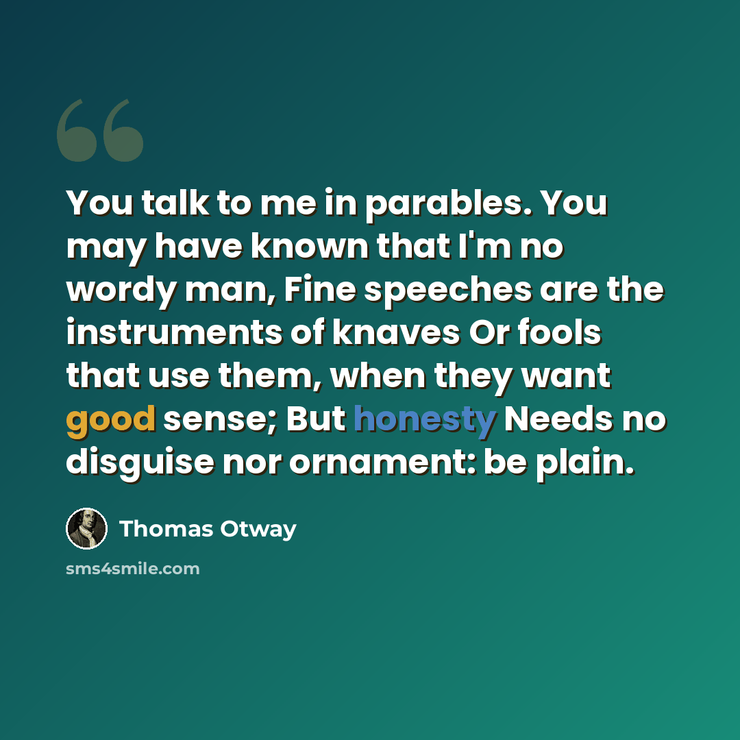 “You talk to me in parables. You may have known that I'm no wordy man, Fine speeches are the instruments of knaves Or fools that use them, when they want good sense; But honesty Needs no disguise nor ornament: be plain.” quote by Thomas Otway