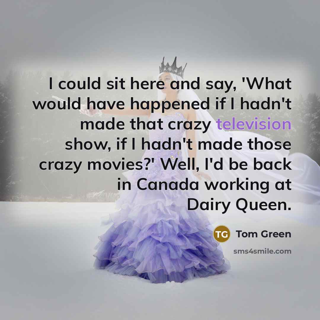 “I could sit here and say, 'What would have happened if I hadn't made that crazy television show, if I hadn't made those crazy movies?' Well, I'd be back in Canada working at Dairy Queen.” quote by Tom Green