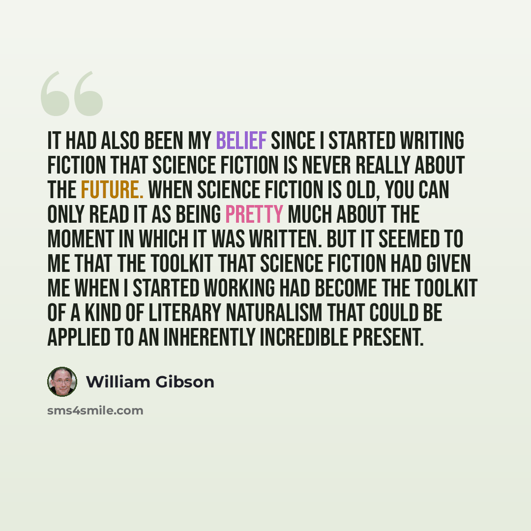 “It had also been my belief since I started writing fiction that science fiction is never really about the future. When science fiction is old, you can only read it as being pretty much about the moment in which it was written. But it seemed to me that the toolkit that science fiction had given me…” quote by William Gibson
