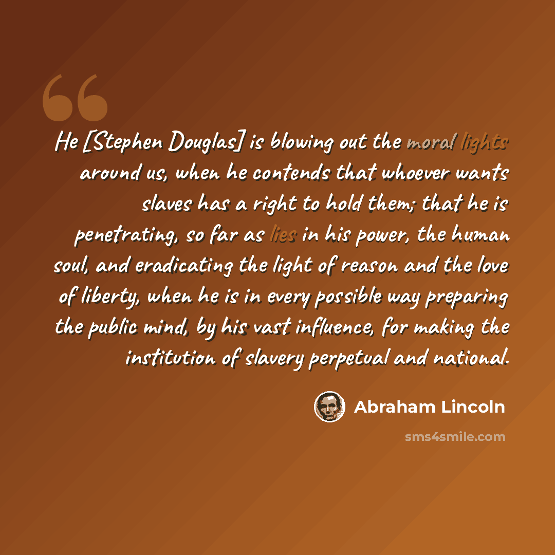 “He [Stephen Douglas] is blowing out the moral lights around us, when he contends that whoever wants slaves has a right to hold them; that he is penetrating, so far as lies in his power, the human soul, and eradicating the light of reason and the love of liberty, when he is in every possible way…” quote by Abraham Lincoln