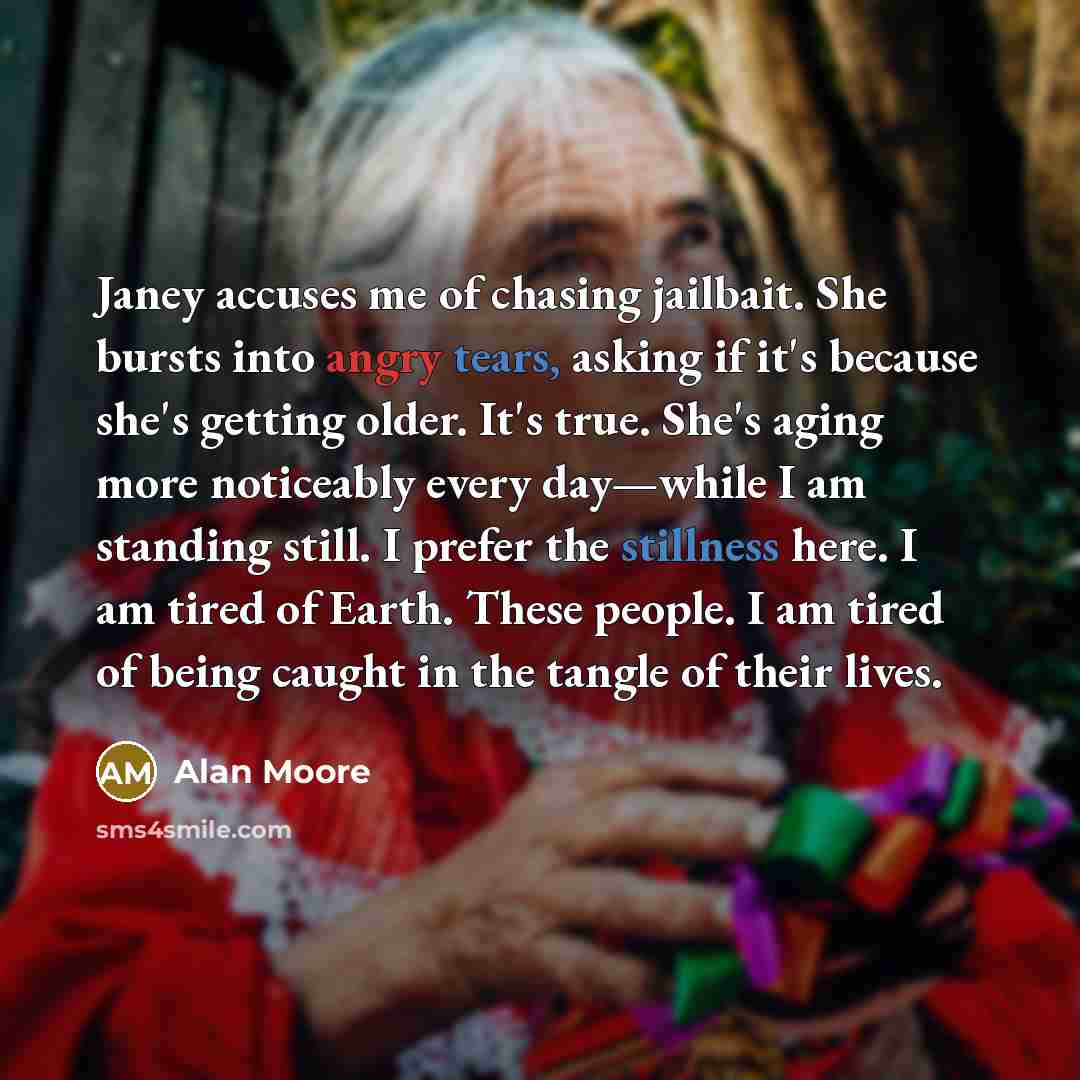 “Janey accuses me of chasing jailbait. She bursts into angry tears, asking if it's because she's getting older. It's true. She's aging more noticeably every day—while I am standing still. I prefer the stillness here. I am tired of Earth. These people. I am tired of being caught in the tangle of…” quote by Alan Moore