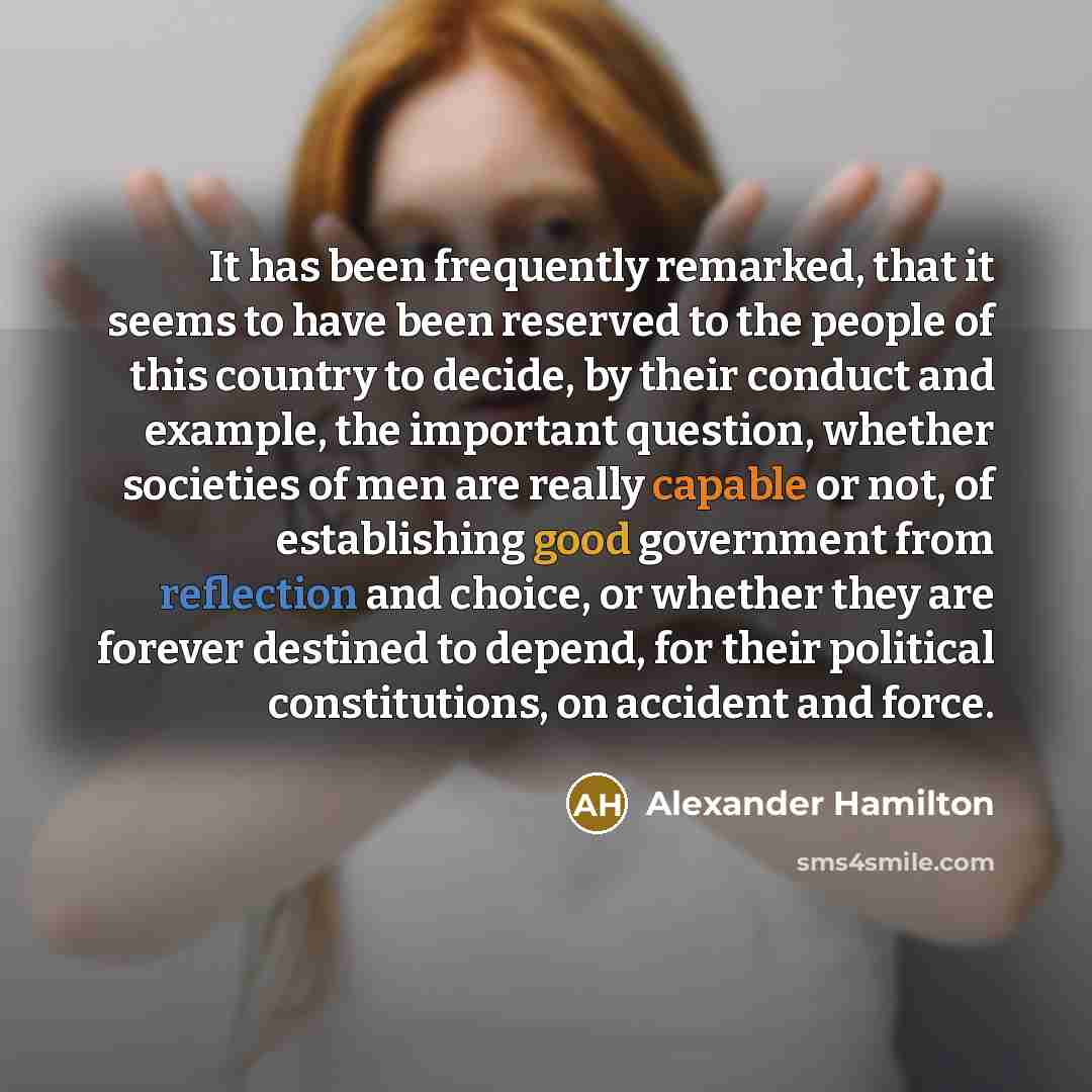 “It has been frequently remarked, that it seems to have been reserved to the people of this country to decide, by their conduct and example, the important question, whether societies of men are really capable or not, of establishing good government from reflection and choice, or whether they are…” quote by Alexander Hamilton