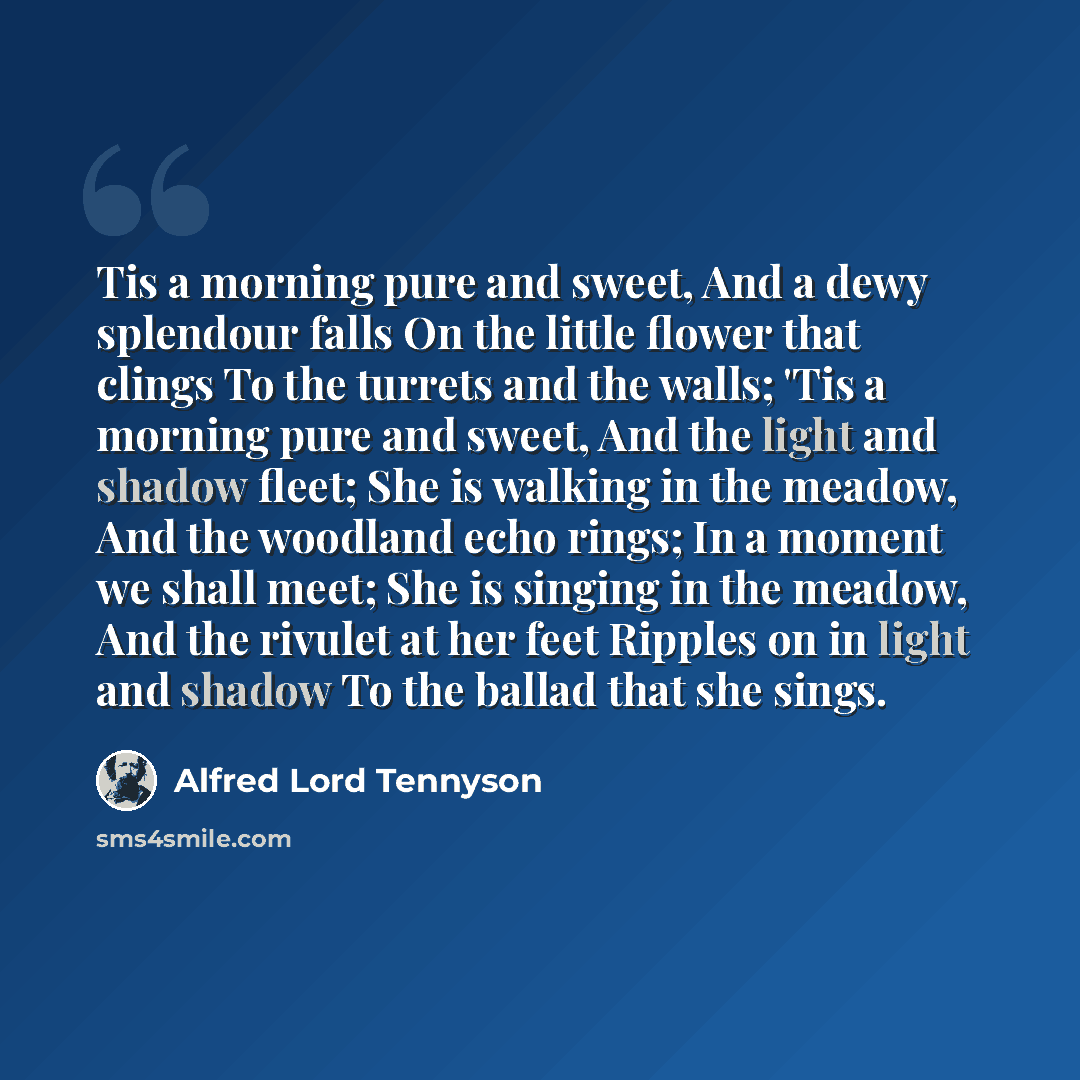 “Tis a morning pure and sweet, And a dewy splendour falls On the little flower that clings To the turrets and the walls; 'Tis a morning pure and sweet, And the light and shadow fleet; She is walking in the meadow, And the woodland echo rings; In a moment we shall meet; She is singing in the meadow…” quote by Alfred Lord Tennyson