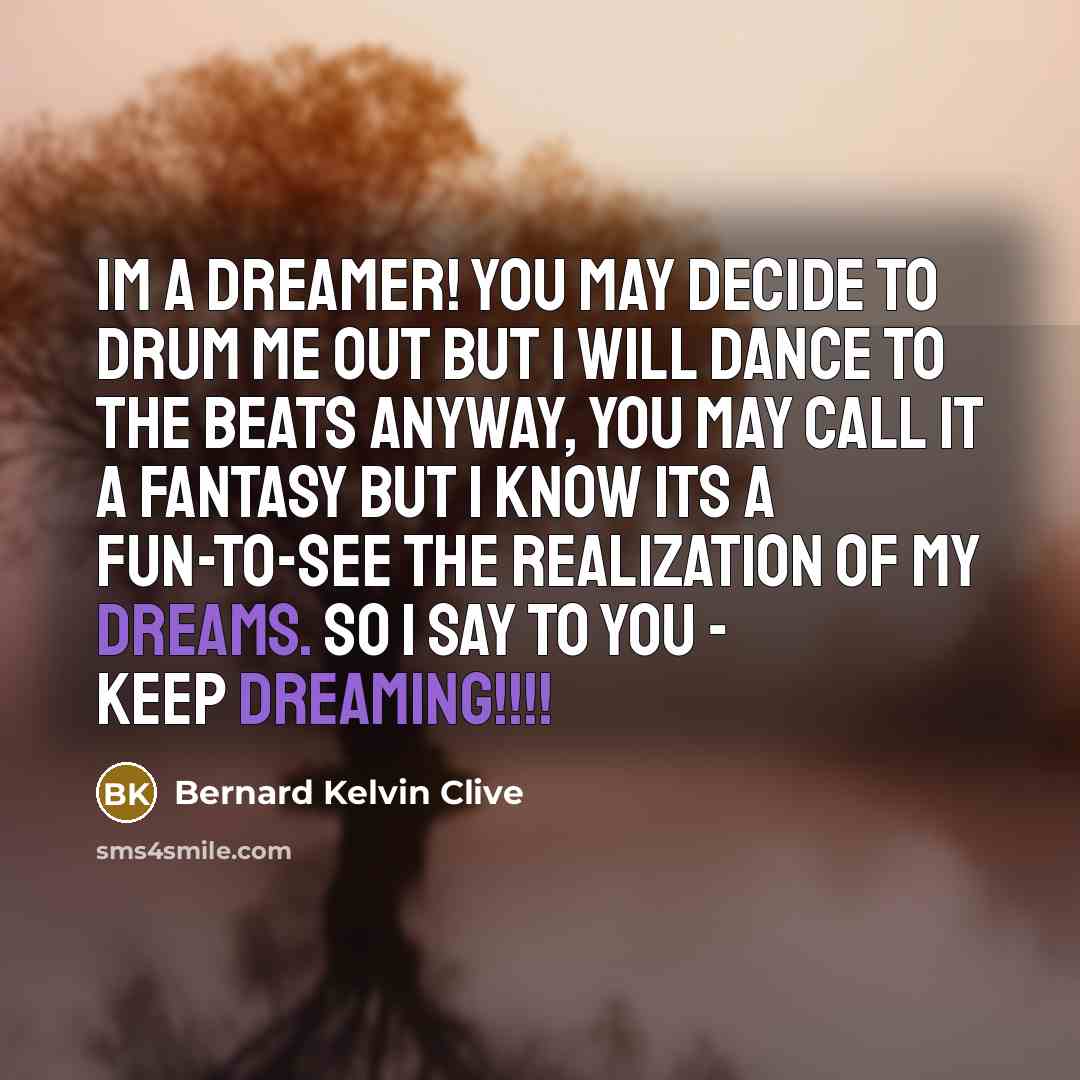 “Im a dreamer! You may decide to drum me out but I will dance to the beats anyway, you may call it a fantasy but I know its a fun-to-see the realization of my dreams. So I say to you - keep dreaming!!!!” quote by Bernard Kelvin Clive