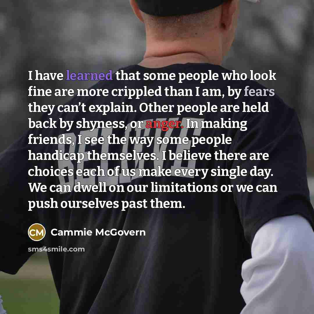 “I have learned that some people who look fine are more crippled than I am, by fears they can’t explain. Other people are held back by shyness, or anger. In making friends, I see the way some people handicap themselves. I believe there are choices each of us make every single day. We can dwell on…” quote by Cammie McGovern
