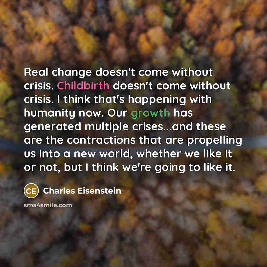 “Real change doesn't come without crisis. Childbirth doesn't come without crisis. I think that's happening with humanity now. Our growth has generated multiple crises...and these are the contractions that are propelling us into a new world, whether we like it or not, but I think we're going to like…” quote by Charles Eisenstein