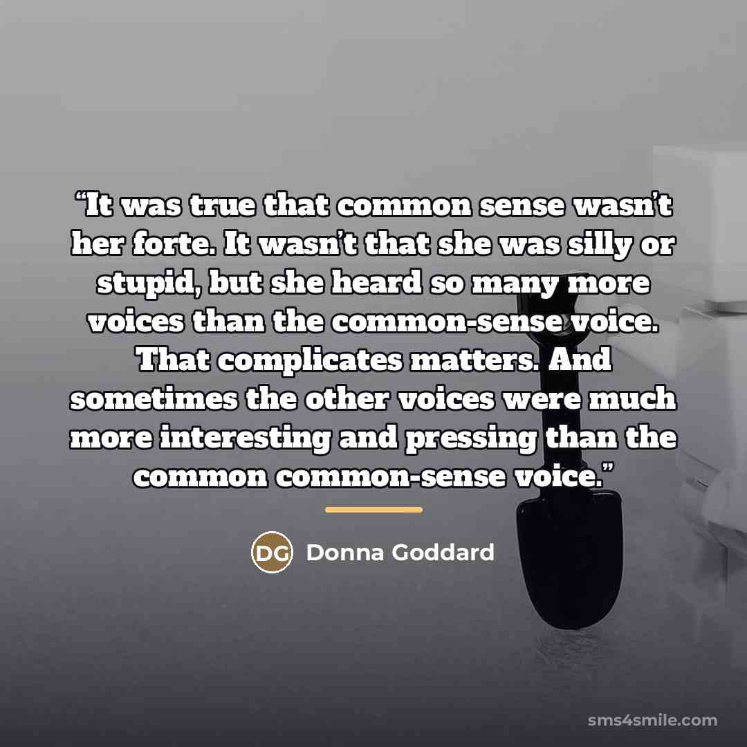 “It was true that common sense wasn’t her forte. It wasn’t that she was silly or stupid, but she heard so many more voices than the common-sense voice. That complicates matters. And sometimes the other voices were much more interesting and pressing than the common common-sense voice.” quote by Donna Goddard