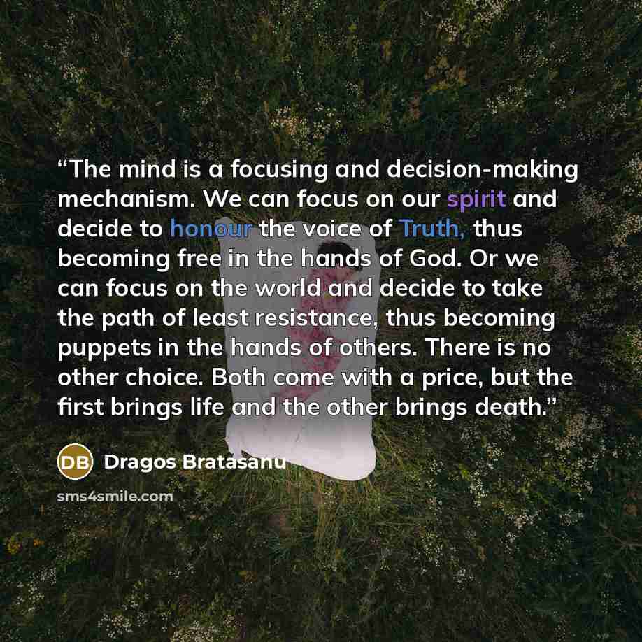 “The mind is a focusing and decision-making mechanism. We can focus on our spirit and decide to honour the voice of Truth, thus becoming free in the hands of God. Or we can focus on the world and decide to take the path of least resistance, thus becoming puppets in the hands of others. There is no…” quote by Dragos Bratasanu