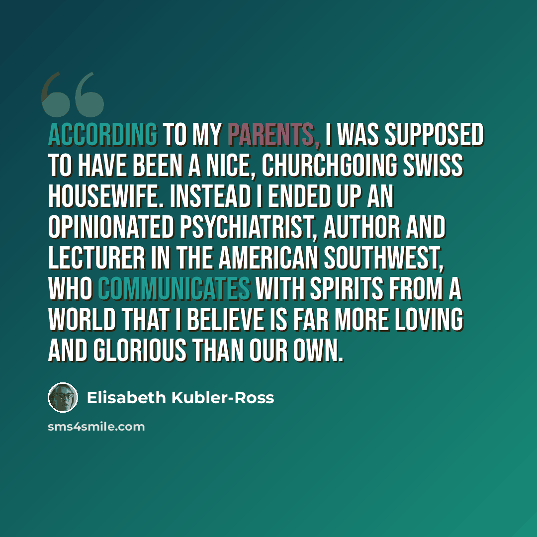 “According to my parents, I was supposed to have been a nice, churchgoing Swiss housewife. Instead I ended up an opinionated psychiatrist, author and lecturer in the American Southwest, who communicates with spirits from a world that I believe is far more loving and glorious than our own.” quote by Elisabeth Kubler-Ross