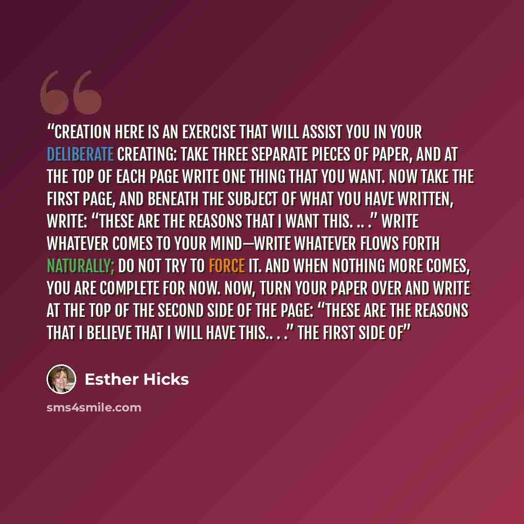 “Creation Here is an exercise that will assist you in your Deliberate Creating: Take three separate pieces of paper, and at the top of each page write one thing that you want. Now take the first page, and beneath the subject of what you have written, write: “These are the reasons that I want this…” quote by Esther Hicks