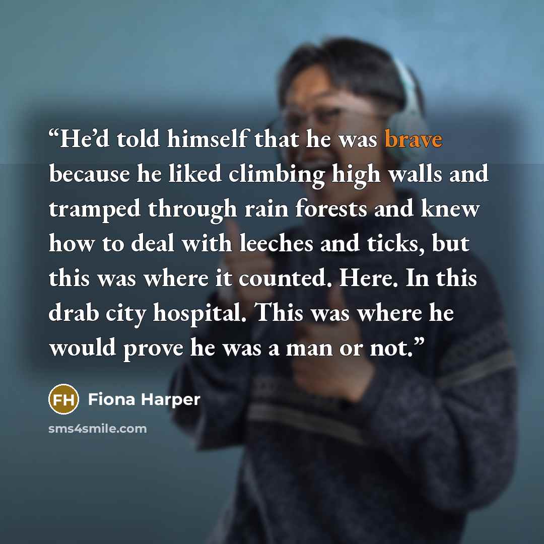 “He’d told himself that he was brave because he liked climbing high walls and tramped through rain forests and knew how to deal with leeches and ticks, but this was where it counted. Here. In this drab city hospital. This was where he would prove he was a man or not.” quote by Fiona Harper