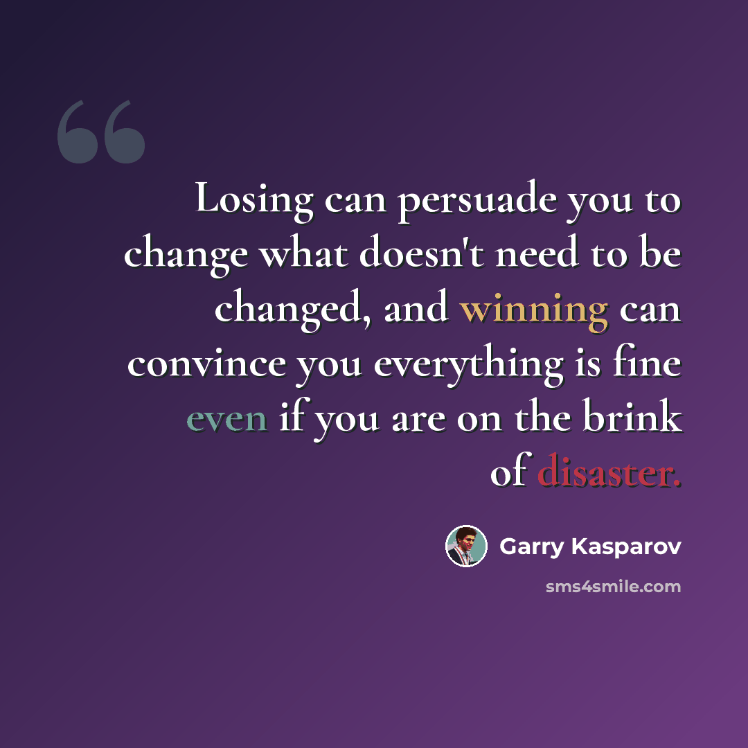 “Losing can persuade you to change what doesn't need to be changed, and winning can convince you everything is fine even if you are on the brink of disaster.” quote by Garry Kasparov