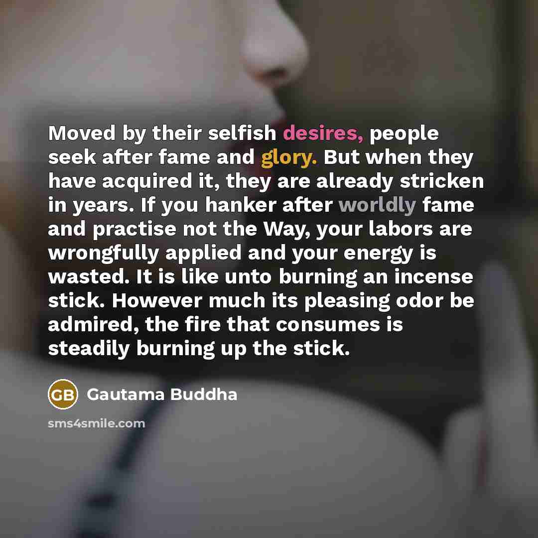 “Moved by their selfish desires, people seek after fame and glory. But when they have acquired it, they are already stricken in years. If you hanker after worldly fame and practise not the Way, your labors are wrongfully applied and your energy is wasted. It is like unto burning an incense stick…” quote by Gautama Buddha
