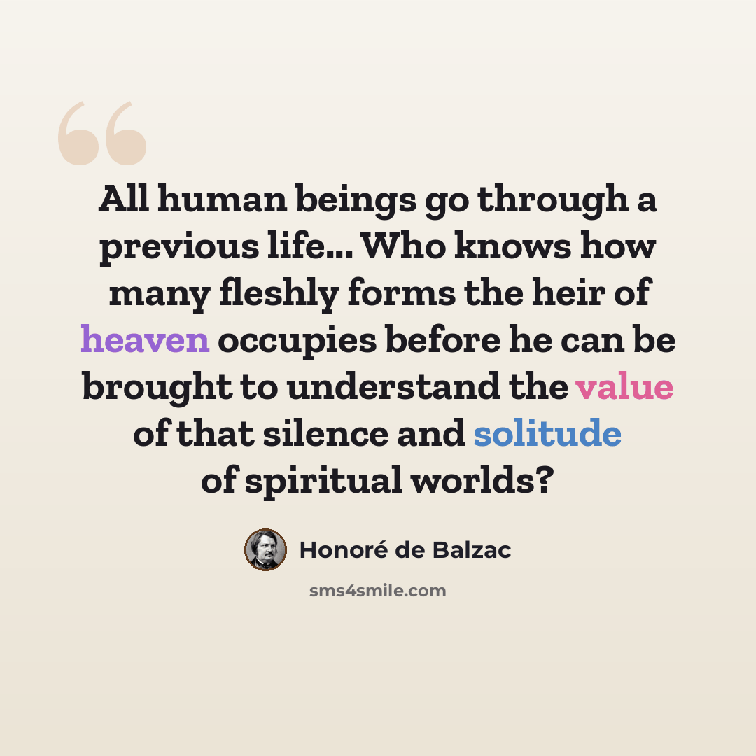 “All human beings go through a previous life... Who knows how many fleshly forms the heir of heaven occupies before he can be brought to understand the value of that silence and solitude of spiritual worlds?” quote by Honore de Balzac