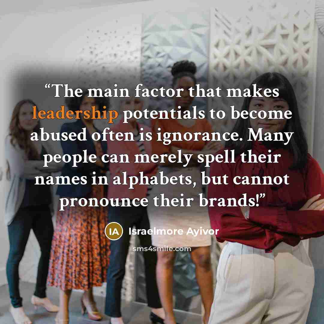 “The main factor that makes leadership potentials to become abused often is ignorance. Many people can merely spell their names in alphabets, but cannot pronounce their brands!” quote by Israelmore Ayivor