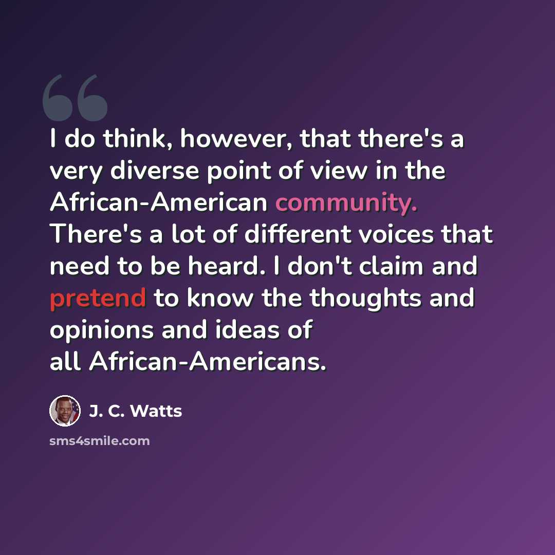 “I do think, however, that there's a very diverse point of view in the African-American community. There's a lot of different voices that need to be heard. I don't claim and pretend to know the thoughts and opinions and ideas of all African-Americans.” quote by J. C. Watts