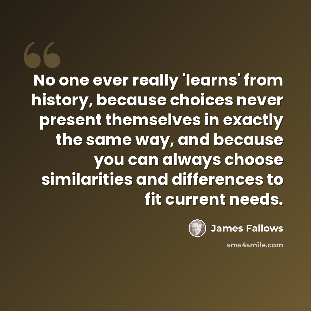 “No one ever really 'learns' from history, because choices never present themselves in exactly the same way, and because you can always choose similarities and differences to fit current needs.” quote by James Fallows