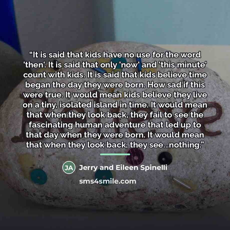“It is said that kids have no use for the word 'then'. It is said that only 'now' and 'this minute' count with kids. It is said that kids believe time began the day they were born. How sad if this were true. It would mean kids believe they live on a tiny, isolated island in time. It would mean that…” quote by Anonymous