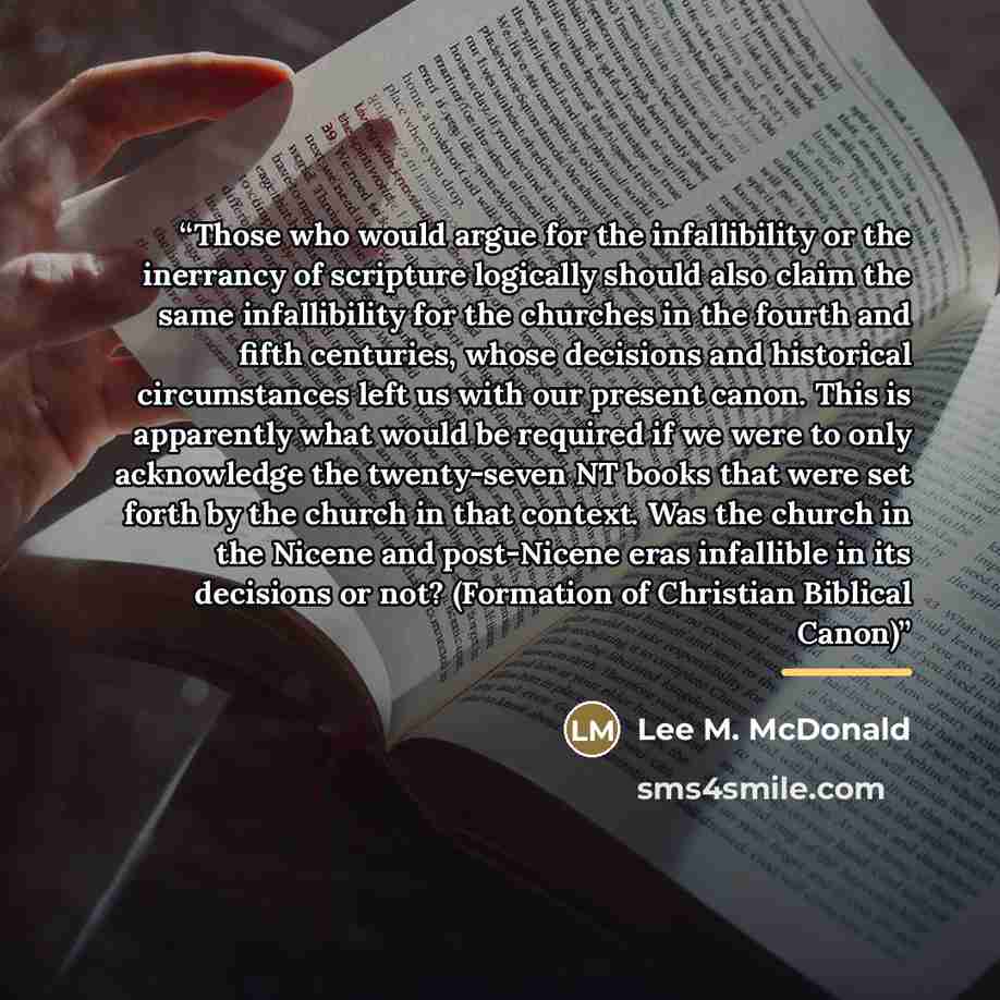 “Those who would argue for the infallibility or the inerrancy of scripture logically should also claim the same infallibility for the churches in the fourth and fifth centuries, whose decisions and historical circumstances left us with our present canon. This is apparently what would be required if…” quote by Lee M. McDonald