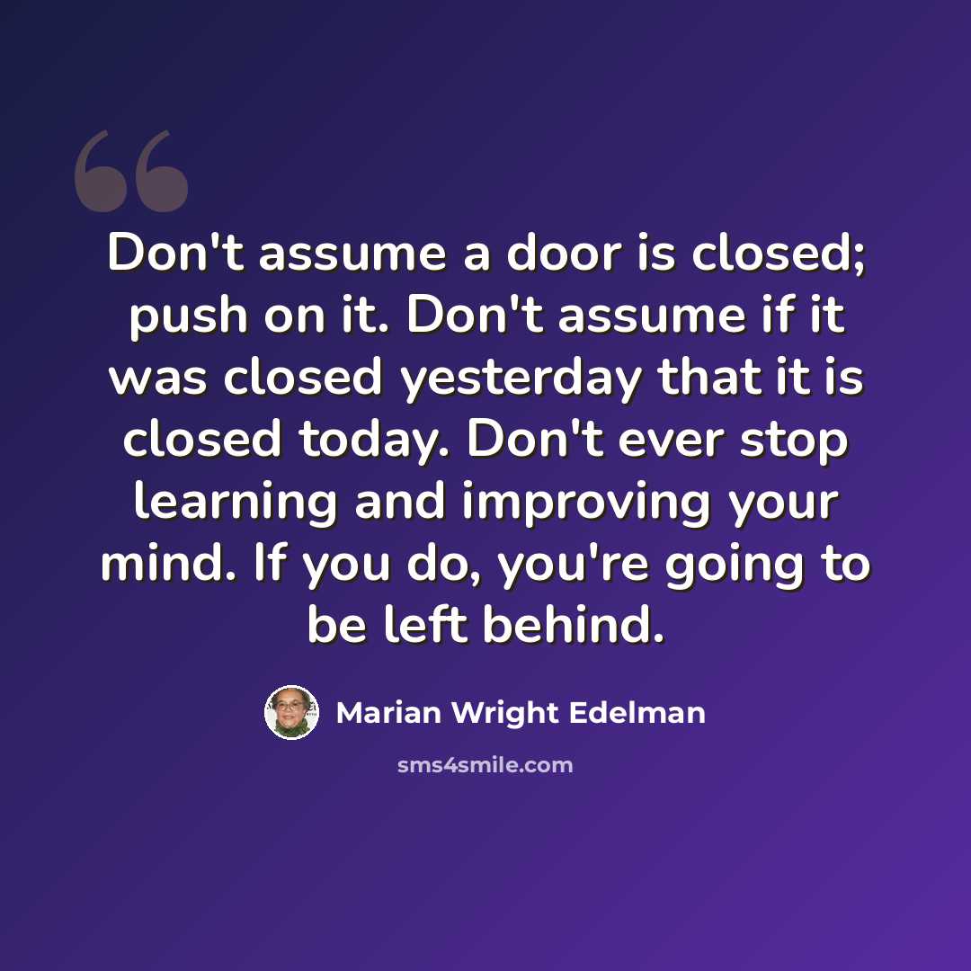 “Don't assume a door is closed; push on it. Don't assume if it was closed yesterday that it is closed today. Don't ever stop learning and improving your mind. If you do, you're going to be left behind.” quote by Marian Wright Edelman