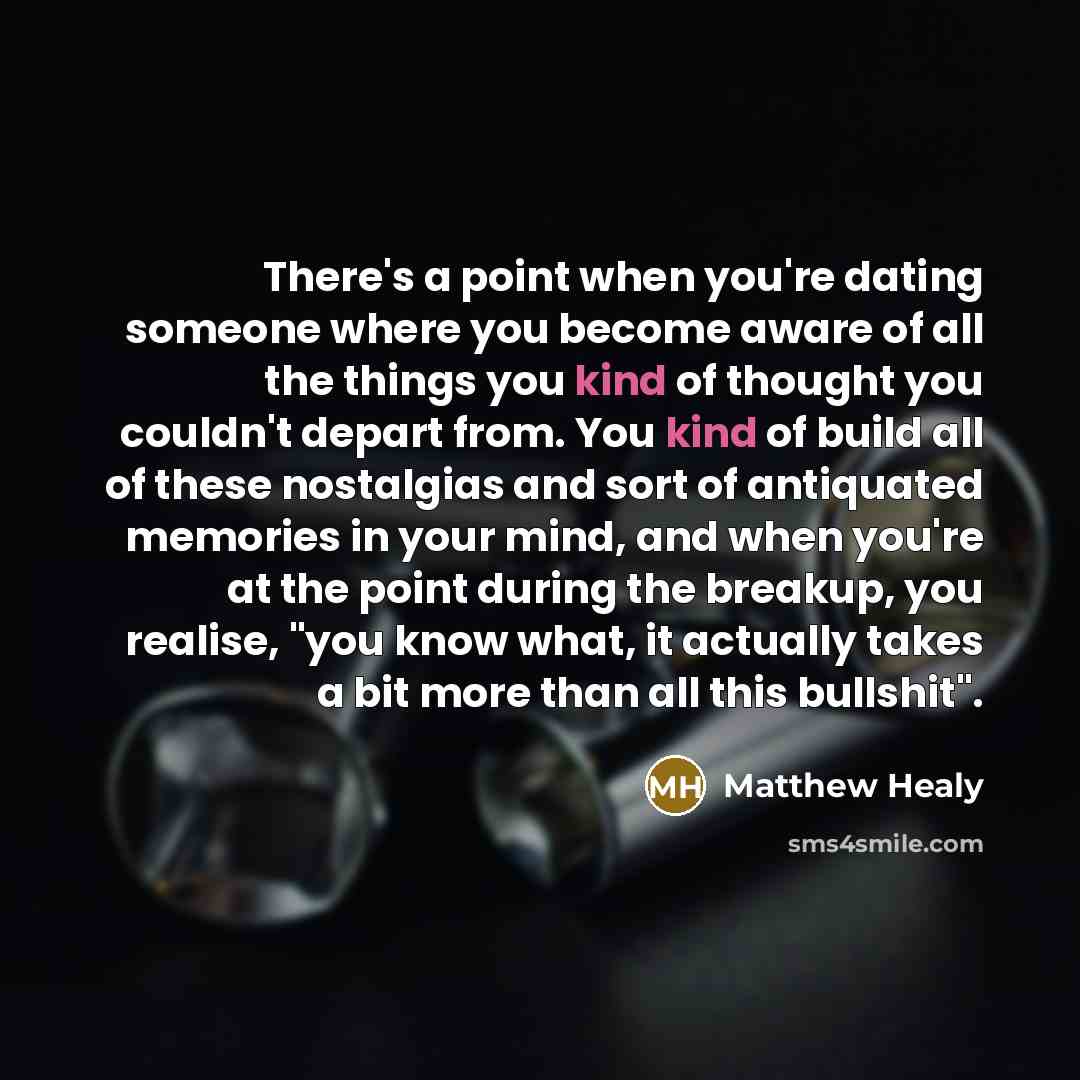 “There's a point when you're dating someone where you become aware of all the things you kind of thought you couldn't depart from. You kind of build all of these nostalgias and sort of antiquated memories in your mind, and when you're at the point during the breakup, you realise, "you know what, it…” quote by Matthew Healy