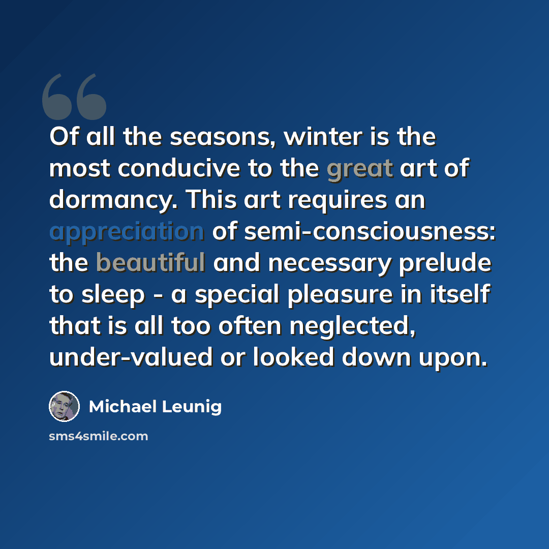 “Of all the seasons, winter is the most conducive to the great art of dormancy. This art requires an appreciation of semi-consciousness: the beautiful and necessary prelude to sleep - a special pleasure in itself that is all too often neglected, under-valued or looked down upon.” quote by Michael Leunig