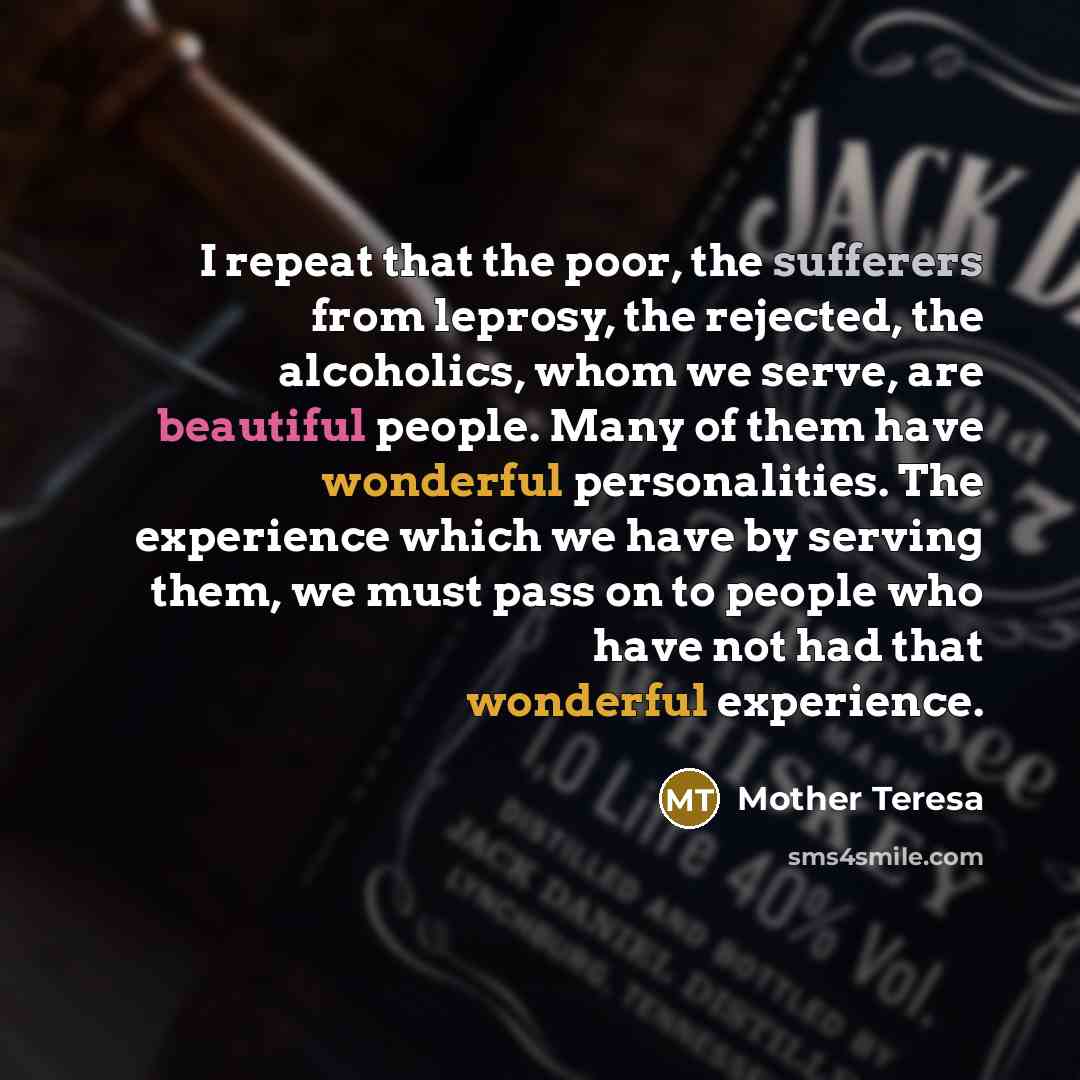 “I repeat that the poor, the sufferers from leprosy, the rejected, the alcoholics, whom we serve, are beautiful people. Many of them have wonderful personalities. The experience which we have by serving them, we must pass on to people who have not had that wonderful experience.” quote by Mother Teresa