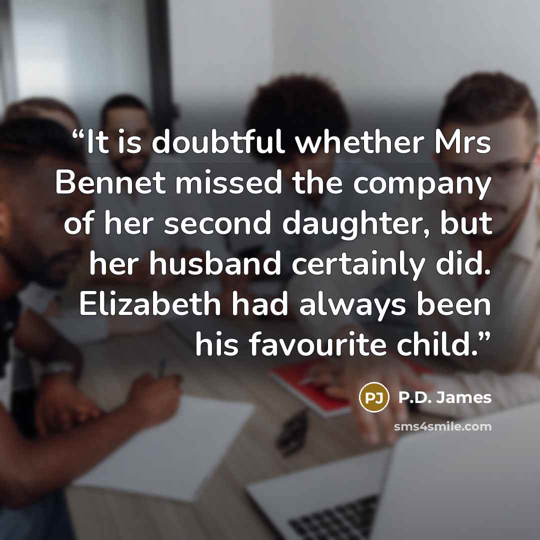 “It is doubtful whether Mrs Bennet missed the company of her second daughter, but her husband certainly did. Elizabeth had always been his favourite child.” quote by P.D. James