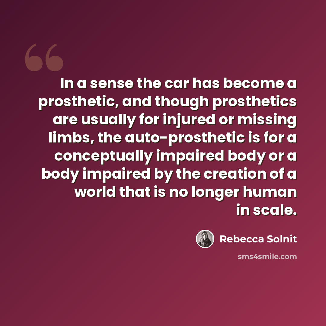 “In a sense the car has become a prosthetic, and though prosthetics are usually for injured or missing limbs, the auto-prosthetic is for a conceptually impaired body or a body impaired by the creation of a world that is no longer human in scale.” quote by Rebecca Solnit