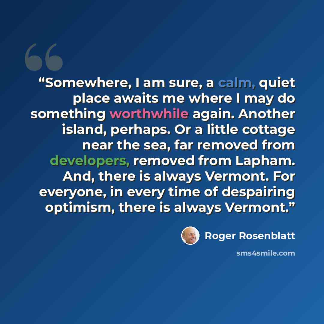 “Somewhere, I am sure, a calm, quiet place awaits me where I may do something worthwhile again. Another island, perhaps. Or a little cottage near the sea, far removed from developers, removed from Lapham. And, there is always Vermont. For everyone, in every time of despairing optimism, there is…” quote by Roger Rosenblatt